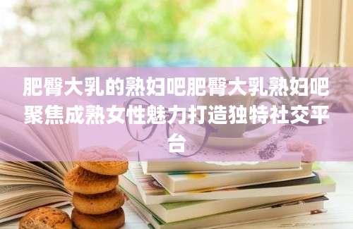 肥臀大乳的熟妇吧肥臀大乳熟妇吧聚焦成熟女性魅力打造独特社交平台