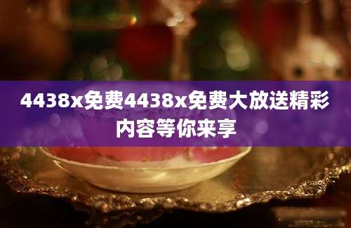 4438x免费4438x免费大放送精彩内容等你来享