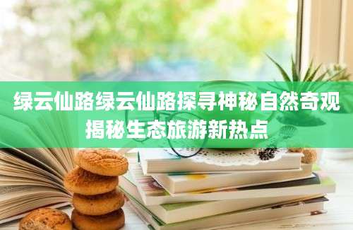 绿云仙路绿云仙路探寻神秘自然奇观揭秘生态旅游新热点