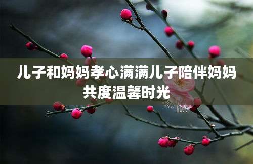 儿子和妈妈孝心满满儿子陪伴妈妈共度温馨时光
