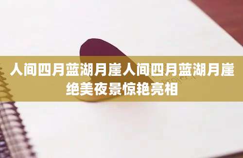 人间四月蓝湖月崖人间四月蓝湖月崖绝美夜景惊艳亮相