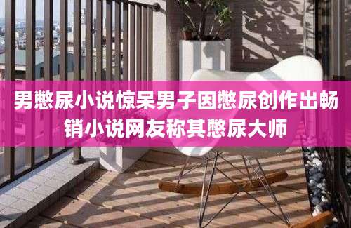 男憋尿小说惊呆男子因憋尿创作出畅销小说网友称其憋尿大师
