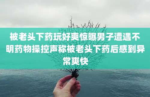 被老头下药玩好爽惊曝男子遭遇不明药物操控声称被老头下药后感到异常爽快