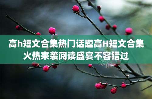 高h短文合集热门话题高H短文合集火热来袭阅读盛宴不容错过