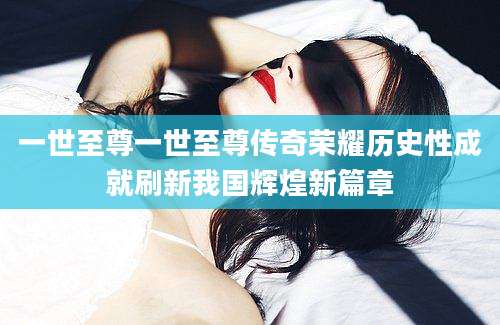 一世至尊一世至尊传奇荣耀历史性成就刷新我国辉煌新篇章