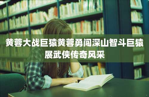 黄蓉大战巨猿黄蓉勇闯深山智斗巨猿展武侠传奇风采