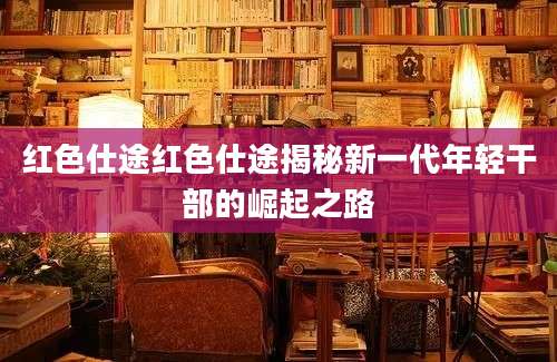 红色仕途红色仕途揭秘新一代年轻干部的崛起之路
