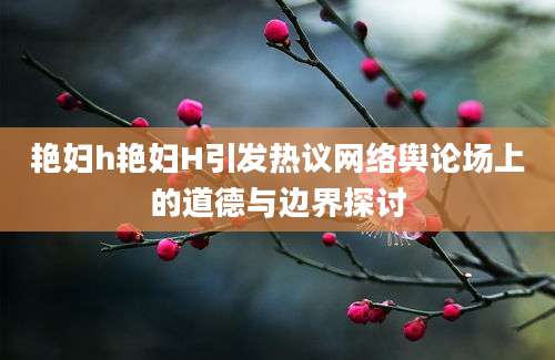 艳妇h艳妇H引发热议网络舆论场上的道德与边界探讨