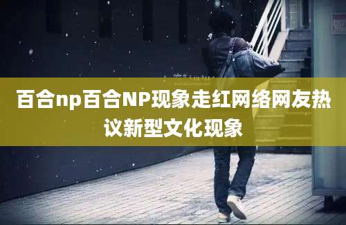 百合np百合NP现象走红网络网友热议新型文化现象