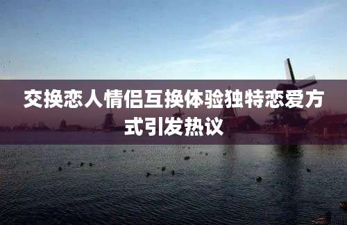 交换恋人情侣互换体验独特恋爱方式引发热议