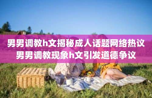 男男调教h文揭秘成人话题网络热议男男调教现象h文引发道德争议