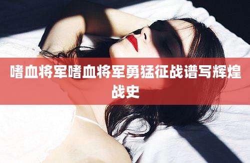 嗜血将军嗜血将军勇猛征战谱写辉煌战史