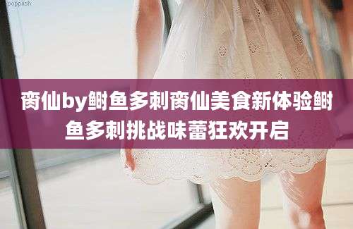 脔仙by鲥鱼多刺脔仙美食新体验鲥鱼多刺挑战味蕾狂欢开启
