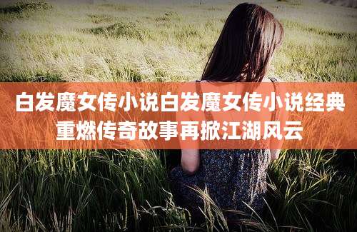 白发魔女传小说白发魔女传小说经典重燃传奇故事再掀江湖风云