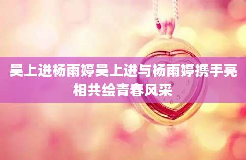 吴上进杨雨婷吴上进与杨雨婷携手亮相共绘青春风采