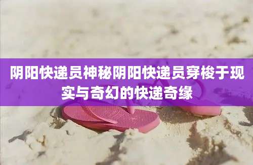 阴阳快递员神秘阴阳快递员穿梭于现实与奇幻的快递奇缘