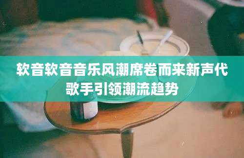 软音软音音乐风潮席卷而来新声代歌手引领潮流趋势