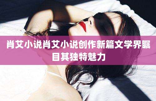 肖艾小说肖艾小说创作新篇文学界瞩目其独特魅力