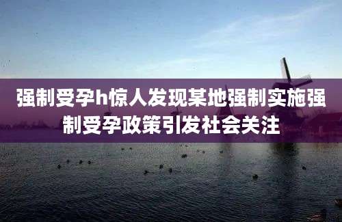 强制受孕h惊人发现某地强制实施强制受孕政策引发社会关注