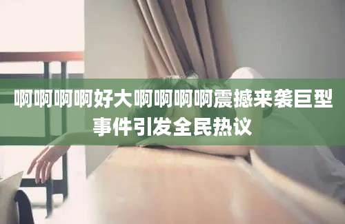 啊啊啊啊好大啊啊啊啊震撼来袭巨型事件引发全民热议