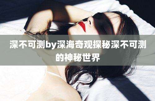 深不可测by深海奇观探秘深不可测的神秘世界