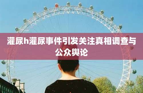 灌尿h灌尿事件引发关注真相调查与公众舆论