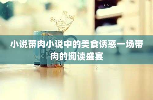 小说带肉小说中的美食诱惑一场带肉的阅读盛宴