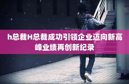 h总裁H总裁成功引领企业迈向新高峰业绩再创新纪录