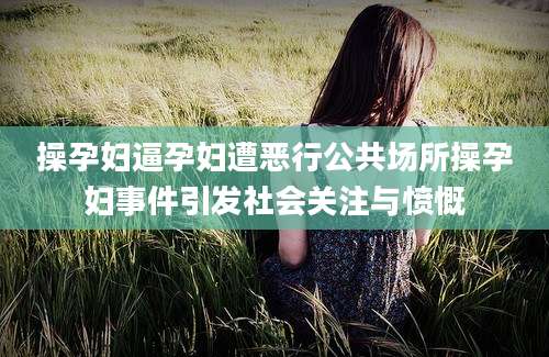 操孕妇逼孕妇遭恶行公共场所操孕妇事件引发社会关注与愤慨