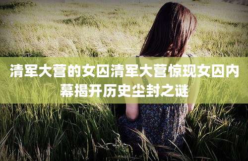 清军大营的女囚清军大营惊现女囚内幕揭开历史尘封之谜