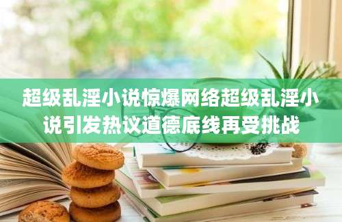 超级乱淫小说惊爆网络超级乱淫小说引发热议道德底线再受挑战