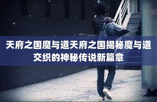 天府之国魔与道天府之国揭秘魔与道交织的神秘传说新篇章