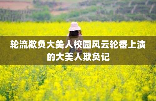 轮流欺负大美人校园风云轮番上演的大美人欺负记