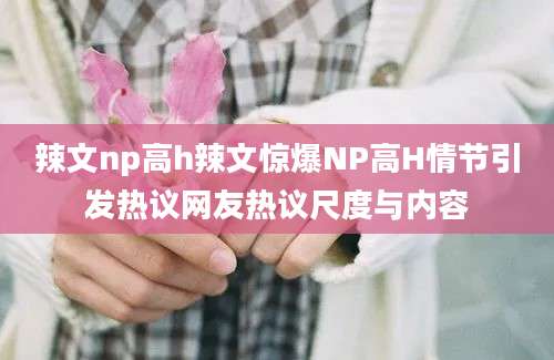 辣文np高h辣文惊爆NP高H情节引发热议网友热议尺度与内容