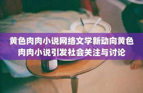 黄色肉肉小说网络文学新动向黄色肉肉小说引发社会关注与讨论
