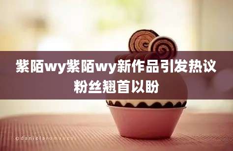 紫陌wy紫陌wy新作品引发热议粉丝翘首以盼