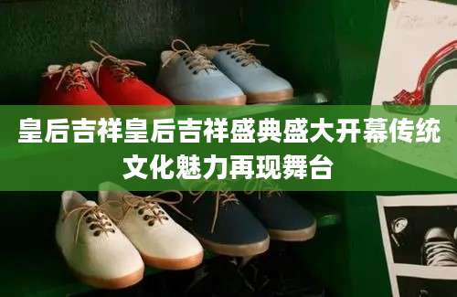 皇后吉祥皇后吉祥盛典盛大开幕传统文化魅力再现舞台