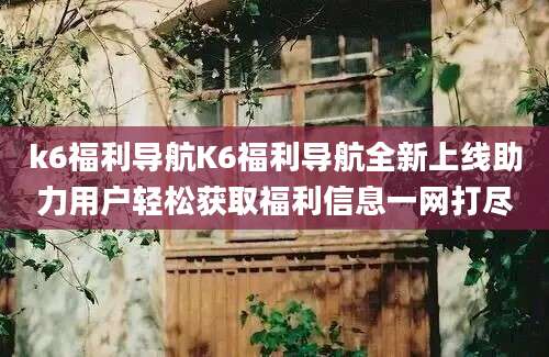 k6福利导航K6福利导航全新上线助力用户轻松获取福利信息一网打尽