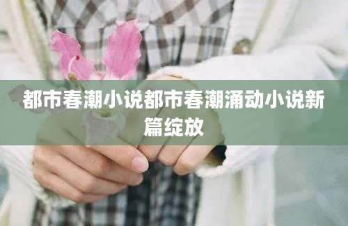 都市春潮小说都市春潮涌动小说新篇绽放