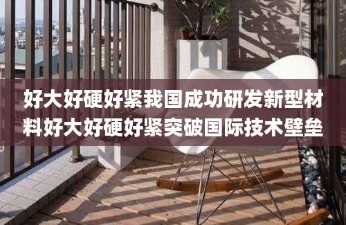 好大好硬好紧我国成功研发新型材料好大好硬好紧突破国际技术壁垒