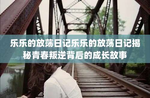 乐乐的放荡日记乐乐的放荡日记揭秘青春叛逆背后的成长故事