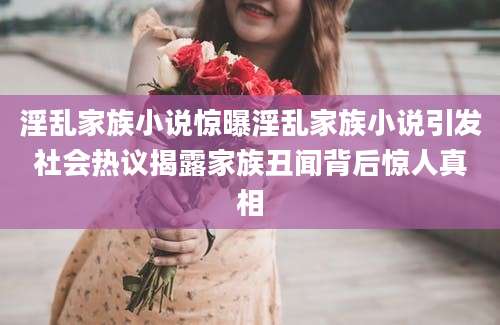 淫乱家族小说惊曝淫乱家族小说引发社会热议揭露家族丑闻背后惊人真相