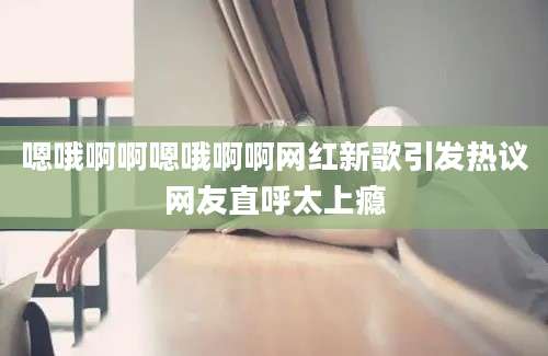 嗯哦啊啊嗯哦啊啊网红新歌引发热议网友直呼太上瘾