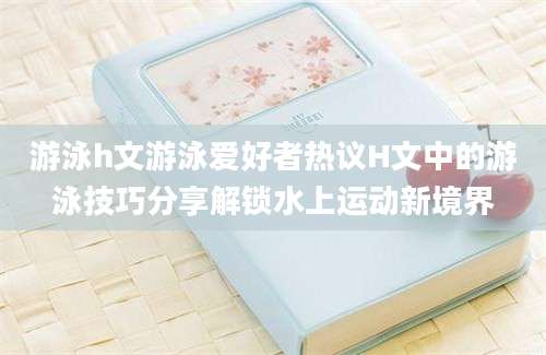 游泳h文游泳爱好者热议H文中的游泳技巧分享解锁水上运动新境界