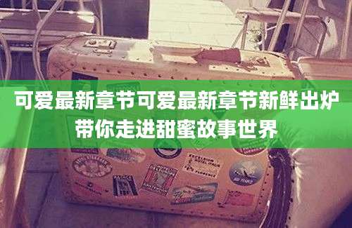 可爱最新章节可爱最新章节新鲜出炉带你走进甜蜜故事世界