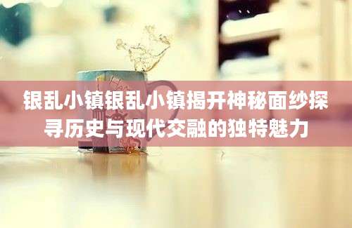 银乱小镇银乱小镇揭开神秘面纱探寻历史与现代交融的独特魅力