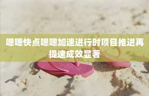 嗯嗯快点嗯嗯加速进行时项目推进再提速成效显著