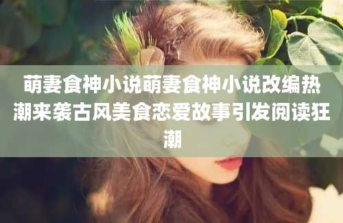 萌妻食神小说萌妻食神小说改编热潮来袭古风美食恋爱故事引发阅读狂潮