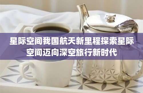 星际空间我国航天新里程探索星际空间迈向深空旅行新时代
