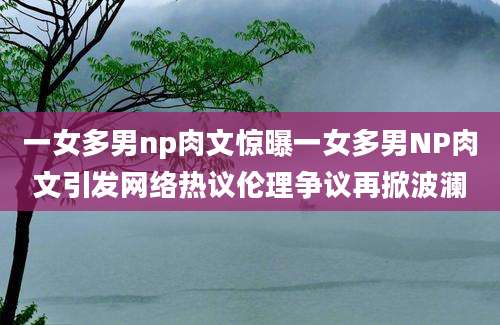 一女多男np肉文惊曝一女多男NP肉文引发网络热议伦理争议再掀波澜